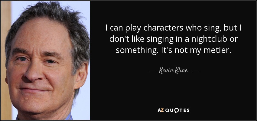 I can play characters who sing, but I don't like singing in a nightclub or something. It's not my metier. - Kevin Kline