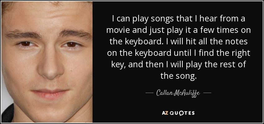 I can play songs that I hear from a movie and just play it a few times on the keyboard. I will hit all the notes on the keyboard until I find the right key, and then I will play the rest of the song. - Callan McAuliffe