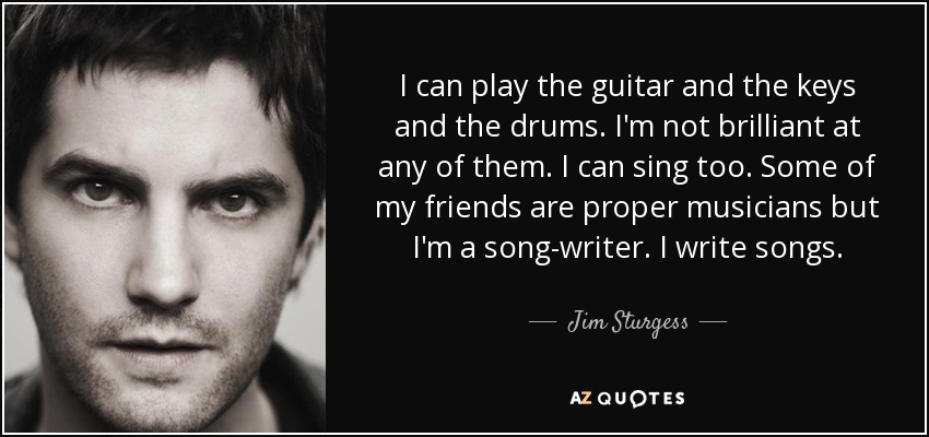 I can play the guitar and the keys and the drums. I'm not brilliant at any of them. I can sing too. Some of my friends are proper musicians but I'm a song-writer. I write songs. - Jim Sturgess