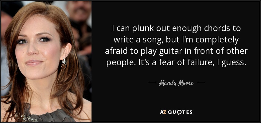 I can plunk out enough chords to write a song, but I'm completely afraid to play guitar in front of other people. It's a fear of failure, I guess. - Mandy Moore