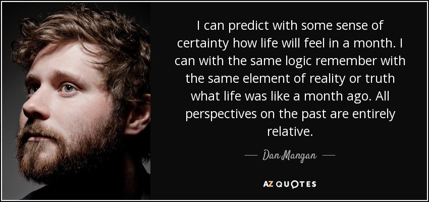 I can predict with some sense of certainty how life will feel in a month. I can with the same logic remember with the same element of reality or truth what life was like a month ago. All perspectives on the past are entirely relative. - Dan Mangan