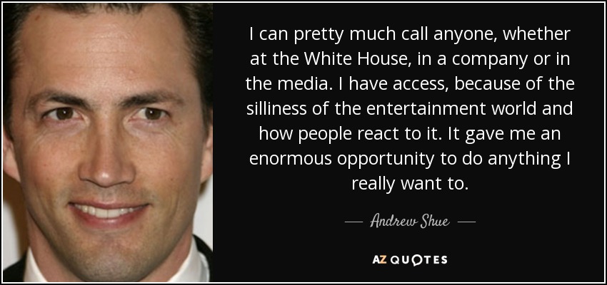 I can pretty much call anyone, whether at the White House, in a company or in the media. I have access, because of the silliness of the entertainment world and how people react to it. It gave me an enormous opportunity to do anything I really want to. - Andrew Shue