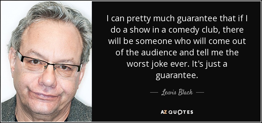 I can pretty much guarantee that if I do a show in a comedy club, there will be someone who will come out of the audience and tell me the worst joke ever. It's just a guarantee. - Lewis Black