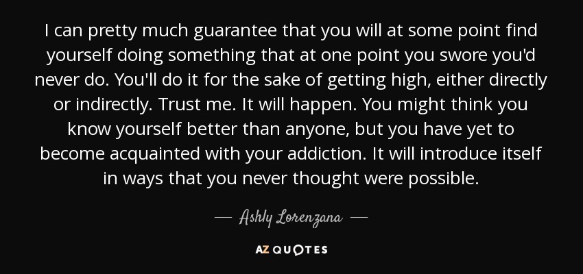 I can pretty much guarantee that you will at some point find yourself doing something that at one point you swore you'd never do. You'll do it for the sake of getting high, either directly or indirectly. Trust me. It will happen. You might think you know yourself better than anyone, but you have yet to become acquainted with your addiction. It will introduce itself in ways that you never thought were possible. - Ashly Lorenzana