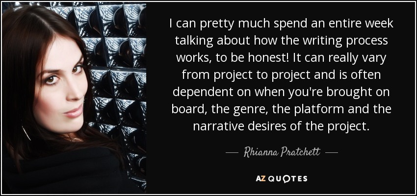 I can pretty much spend an entire week talking about how the writing process works, to be honest! It can really vary from project to project and is often dependent on when you're brought on board, the genre, the platform and the narrative desires of the project. - Rhianna Pratchett