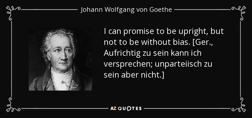 I can promise to be upright, but not to be without bias. [Ger., Aufrichtig zu sein kann ich versprechen; unparteiisch zu sein aber nicht.] - Johann Wolfgang von Goethe