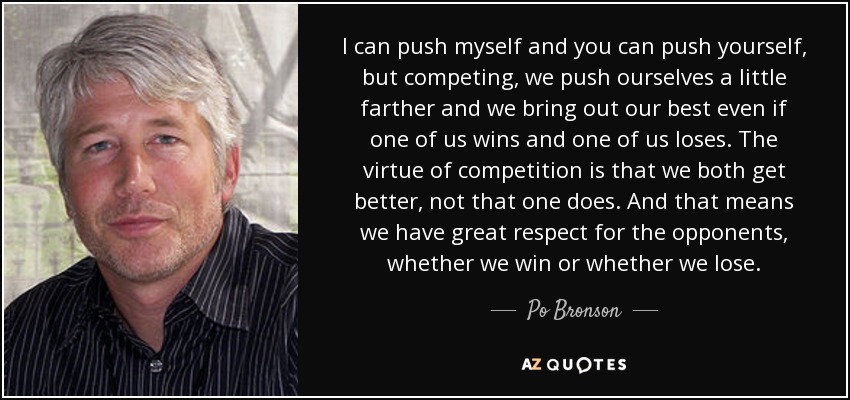 I can push myself and you can push yourself, but competing, we push ourselves a little farther and we bring out our best even if one of us wins and one of us loses. The virtue of competition is that we both get better, not that one does. And that means we have great respect for the opponents, whether we win or whether we lose. - Po Bronson