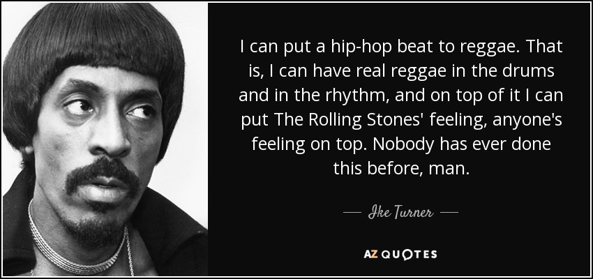 I can put a hip-hop beat to reggae. That is, I can have real reggae in the drums and in the rhythm, and on top of it I can put The Rolling Stones' feeling, anyone's feeling on top. Nobody has ever done this before, man. - Ike Turner