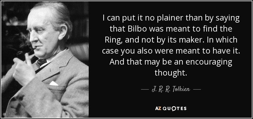 I can put it no plainer than by saying that Bilbo was meant to find the Ring, and not by its maker. In which case you also were meant to have it. And that may be an encouraging thought. - J. R. R. Tolkien