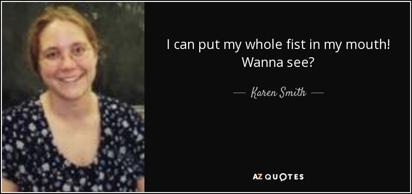 I can put my whole fist in my mouth! Wanna see? - Karen Smith
