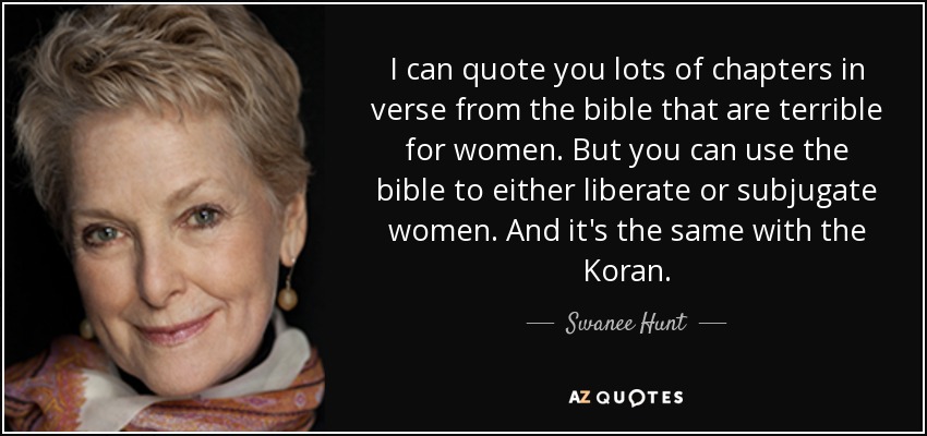 I can quote you lots of chapters in verse from the bible that are terrible for women. But you can use the bible to either liberate or subjugate women. And it's the same with the Koran. - Swanee Hunt
