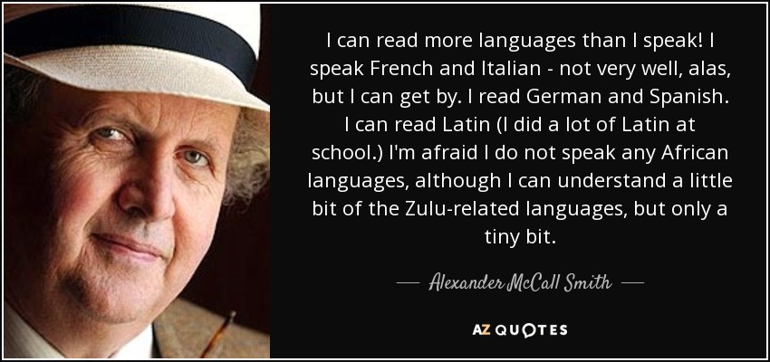 I can read more languages than I speak! I speak French and Italian - not very well, alas, but I can get by. I read German and Spanish. I can read Latin (I did a lot of Latin at school.) I'm afraid I do not speak any African languages, although I can understand a little bit of the Zulu-related languages, but only a tiny bit. - Alexander McCall Smith