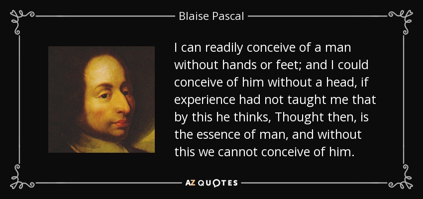 I can readily conceive of a man without hands or feet; and I could conceive of him without a head, if experience had not taught me that by this he thinks, Thought then, is the essence of man, and without this we cannot conceive of him. - Blaise Pascal