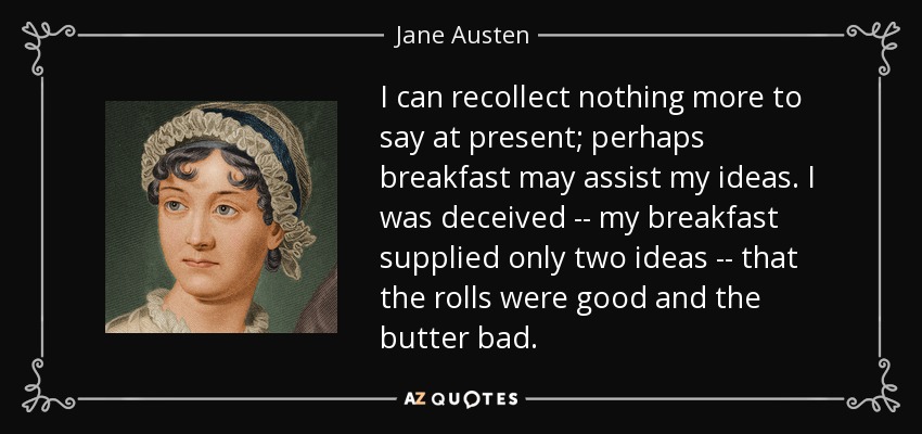 I can recollect nothing more to say at present; perhaps breakfast may assist my ideas. I was deceived -- my breakfast supplied only two ideas -- that the rolls were good and the butter bad. - Jane Austen