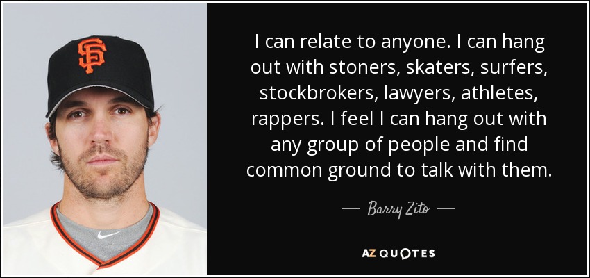 I can relate to anyone. I can hang out with stoners, skaters, surfers, stockbrokers, lawyers, athletes, rappers. I feel I can hang out with any group of people and find common ground to talk with them. - Barry Zito