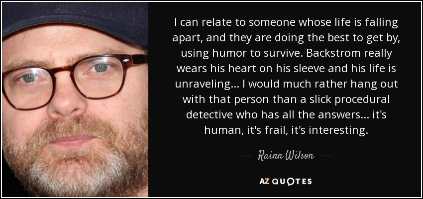 I can relate to someone whose life is falling apart, and they are doing the best to get by, using humor to survive. Backstrom really wears his heart on his sleeve and his life is unraveling... I would much rather hang out with that person than a slick procedural detective who has all the answers... it's human, it's frail, it's interesting. - Rainn Wilson