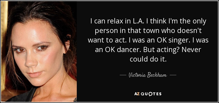 I can relax in L.A. I think I'm the only person in that town who doesn't want to act. I was an OK singer. I was an OK dancer. But acting? Never could do it. - Victoria Beckham