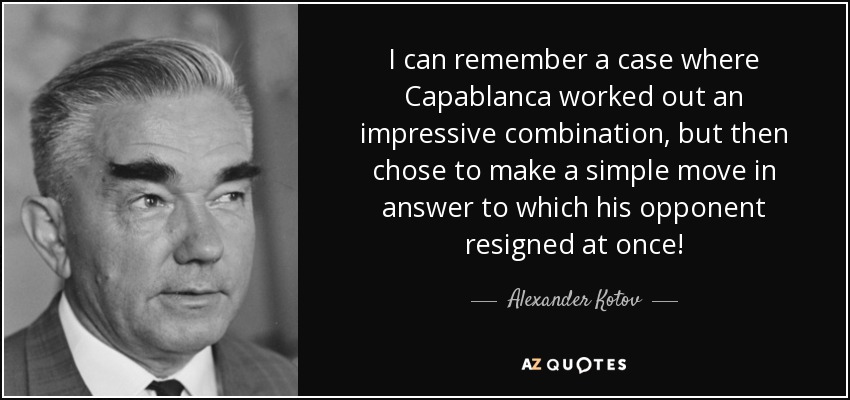 I can remember a case where Capablanca worked out an impressive combination, but then chose to make a simple move in answer to which his opponent resigned at once! - Alexander Kotov