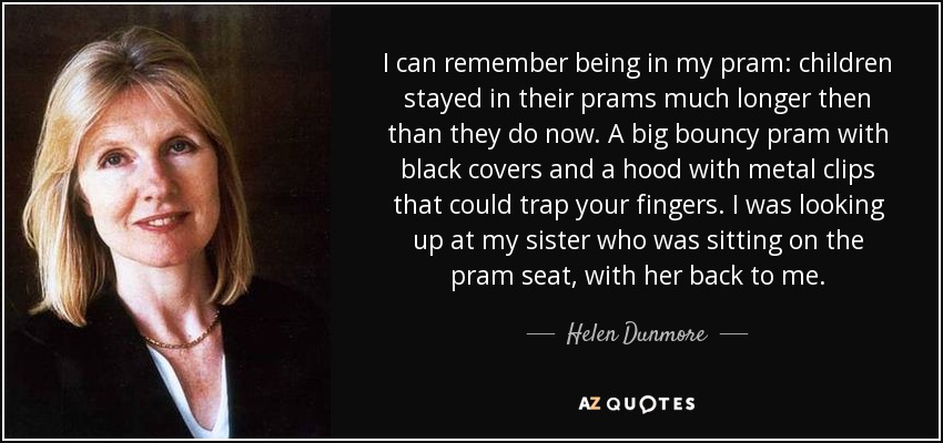 I can remember being in my pram: children stayed in their prams much longer then than they do now. A big bouncy pram with black covers and a hood with metal clips that could trap your fingers. I was looking up at my sister who was sitting on the pram seat, with her back to me. - Helen Dunmore