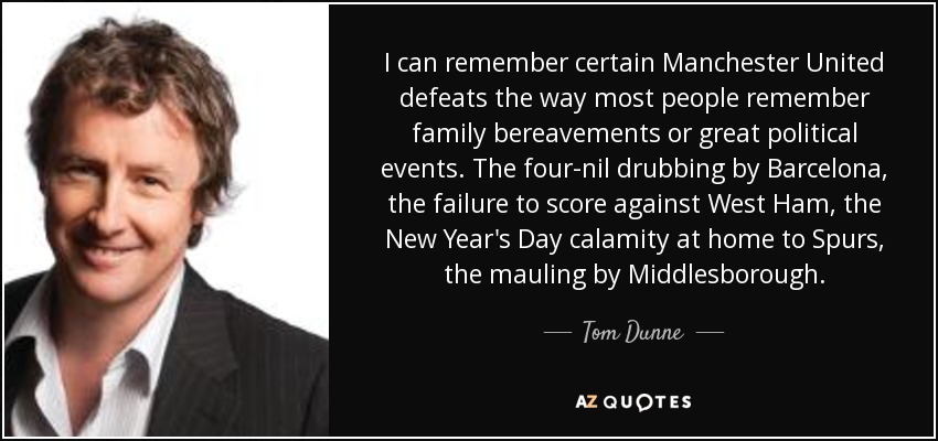 I can remember certain Manchester United defeats the way most people remember family bereavements or great political events. The four-nil drubbing by Barcelona, the failure to score against West Ham, the New Year's Day calamity at home to Spurs, the mauling by Middlesborough. - Tom Dunne