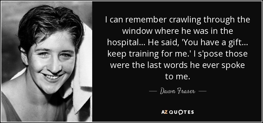 I can remember crawling through the window where he was in the hospital... He said, 'You have a gift... keep training for me.' I s'pose those were the last words he ever spoke to me. - Dawn Fraser