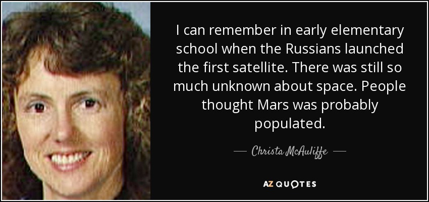 I can remember in early elementary school when the Russians launched the first satellite. There was still so much unknown about space. People thought Mars was probably populated. - Christa McAuliffe