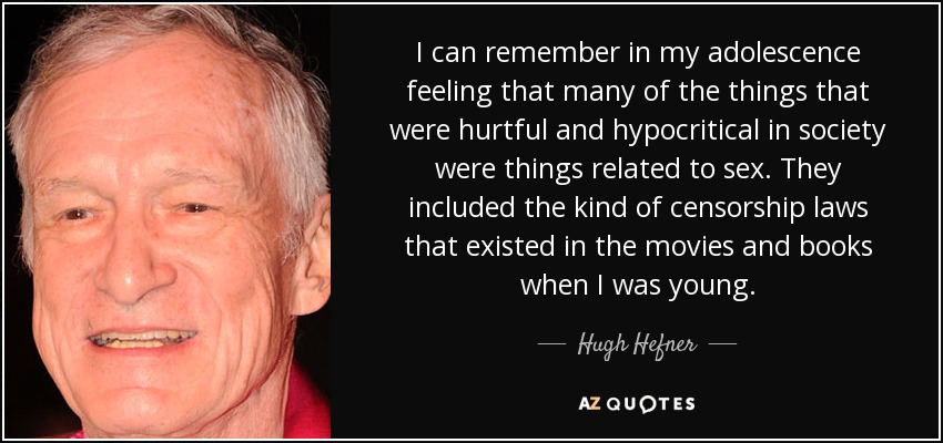 I can remember in my adolescence feeling that many of the things that were hurtful and hypocritical in society were things related to sex. They included the kind of censorship laws that existed in the movies and books when I was young. - Hugh Hefner