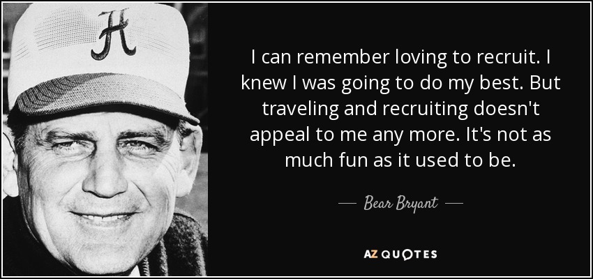 I can remember loving to recruit. I knew I was going to do my best. But traveling and recruiting doesn't appeal to me any more. It's not as much fun as it used to be. - Bear Bryant