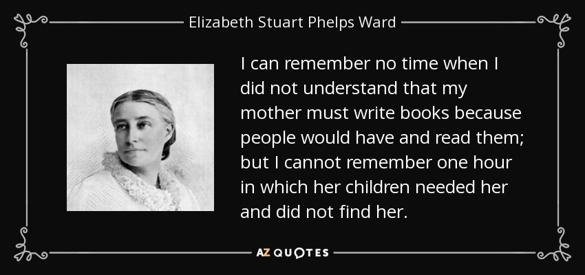 I can remember no time when I did not understand that my mother must write books because people would have and read them; but I cannot remember one hour in which her children needed her and did not find her. - Elizabeth Stuart Phelps Ward