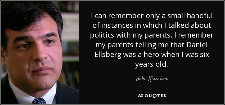 I can remember only a small handful of instances in which I talked about politics with my parents. I remember my parents telling me that Daniel Ellsberg was a hero when I was six years old. - John Kiriakou