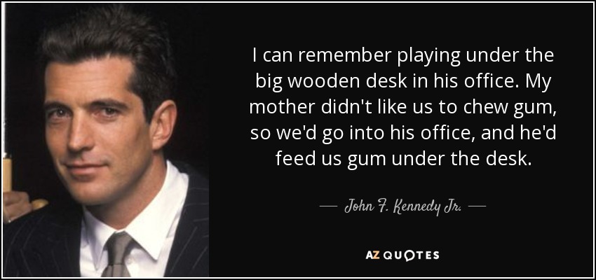 I can remember playing under the big wooden desk in his office. My mother didn't like us to chew gum, so we'd go into his office, and he'd feed us gum under the desk. - John F. Kennedy Jr.