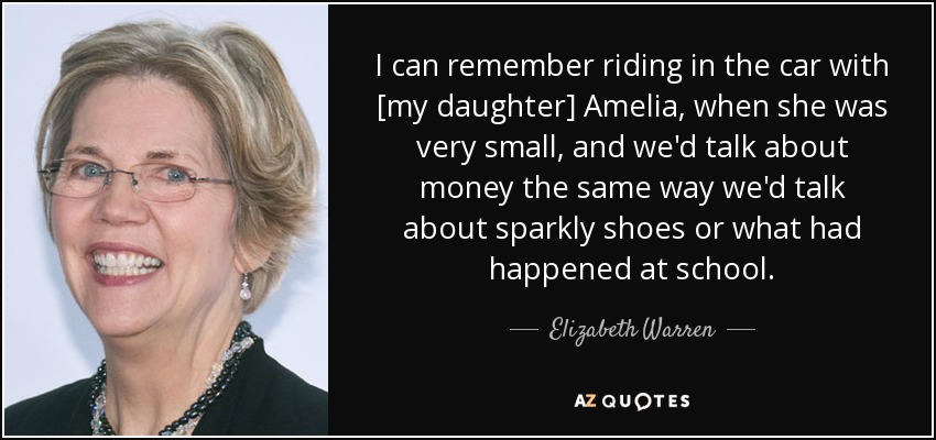 I can remember riding in the car with [my daughter] Amelia, when she was very small, and we'd talk about money the same way we'd talk about sparkly shoes or what had happened at school. - Elizabeth Warren
