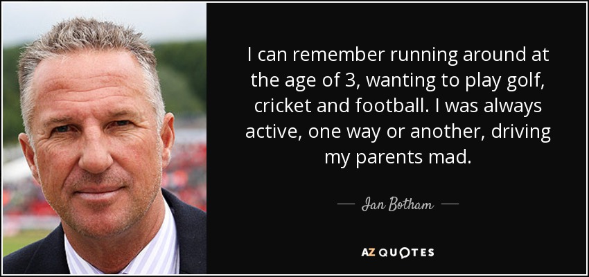 I can remember running around at the age of 3, wanting to play golf, cricket and football. I was always active, one way or another, driving my parents mad. - Ian Botham