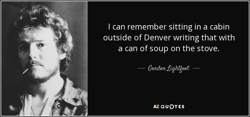 I can remember sitting in a cabin outside of Denver writing that with a can of soup on the stove. - Gordon Lightfoot