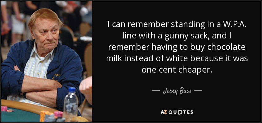 I can remember standing in a W.P.A. line with a gunny sack, and I remember having to buy chocolate milk instead of white because it was one cent cheaper. - Jerry Buss