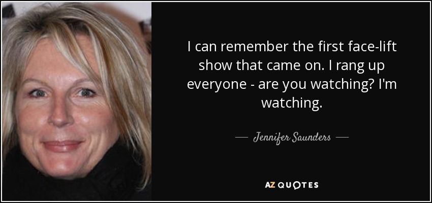 I can remember the first face-lift show that came on. I rang up everyone - are you watching? I'm watching. - Jennifer Saunders
