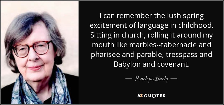 I can remember the lush spring excitement of language in childhood. Sitting in church, rolling it around my mouth like marbles--tabernacle and pharisee and parable, tresspass and Babylon and covenant. - Penelope Lively