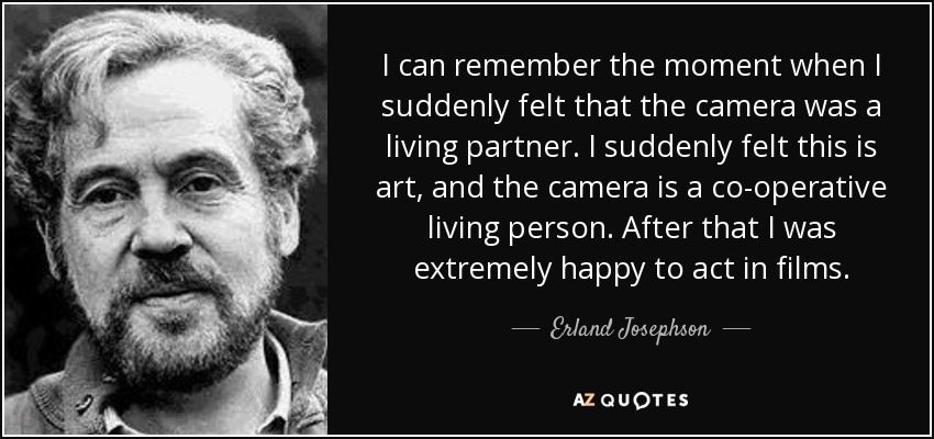 I can remember the moment when I suddenly felt that the camera was a living partner. I suddenly felt this is art, and the camera is a co-operative living person. After that I was extremely happy to act in films. - Erland Josephson