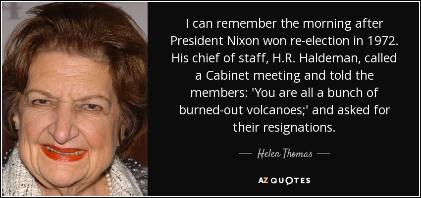 I can remember the morning after President Nixon won re-election in 1972. His chief of staff, H.R. Haldeman, called a Cabinet meeting and told the members: 'You are all a bunch of burned-out volcanoes;' and asked for their resignations. - Helen Thomas