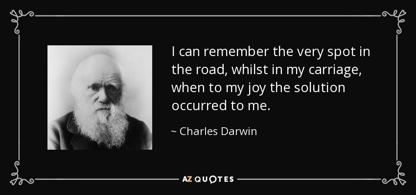 I can remember the very spot in the road, whilst in my carriage, when to my joy the solution occurred to me. - Charles Darwin