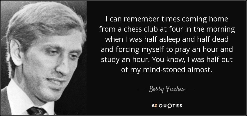 I can remember times coming home from a chess club at four in the morning when I was half asleep and half dead and forcing myself to pray an hour and study an hour. You know, I was half out of my mind-stoned almost. - Bobby Fischer
