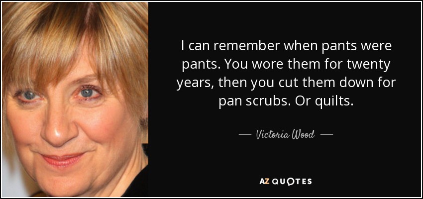 I can remember when pants were pants. You wore them for twenty years, then you cut them down for pan scrubs. Or quilts. - Victoria Wood