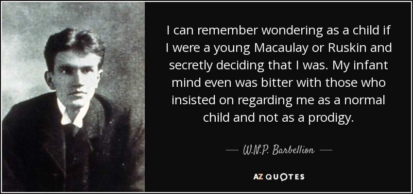 I can remember wondering as a child if I were a young Macaulay or Ruskin and secretly deciding that I was. My infant mind even was bitter with those who insisted on regarding me as a normal child and not as a prodigy. - W.N.P. Barbellion
