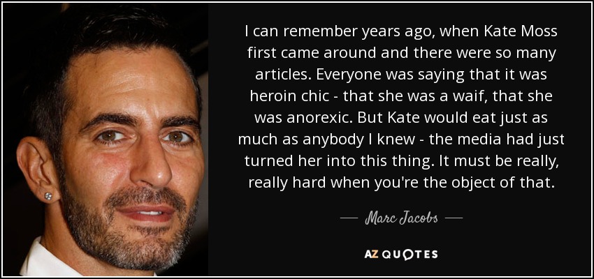 I can remember years ago, when Kate Moss first came around and there were so many articles. Everyone was saying that it was heroin chic - that she was a waif, that she was anorexic. But Kate would eat just as much as anybody I knew - the media had just turned her into this thing. It must be really, really hard when you're the object of that. - Marc Jacobs