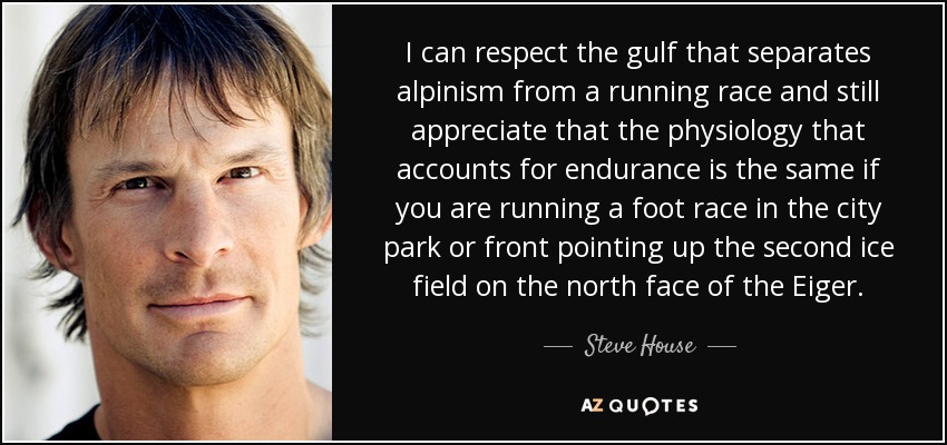 I can respect the gulf that separates alpinism from a running race and still appreciate that the physiology that accounts for endurance is the same if you are running a foot race in the city park or front pointing up the second ice field on the north face of the Eiger. - Steve House