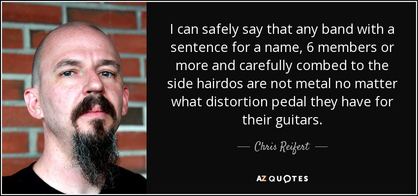 I can safely say that any band with a sentence for a name, 6 members or more and carefully combed to the side hairdos are not metal no matter what distortion pedal they have for their guitars. - Chris Reifert