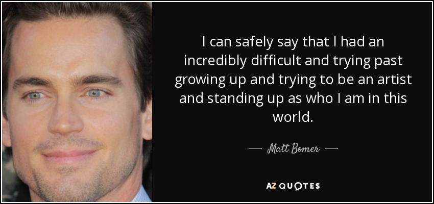 I can safely say that I had an incredibly difficult and trying past growing up and trying to be an artist and standing up as who I am in this world. - Matt Bomer