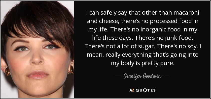 I can safely say that other than macaroni and cheese, there's no processed food in my life. There's no inorganic food in my life these days. There's no junk food. There's not a lot of sugar. There's no soy. I mean, really everything that's going into my body is pretty pure. - Ginnifer Goodwin