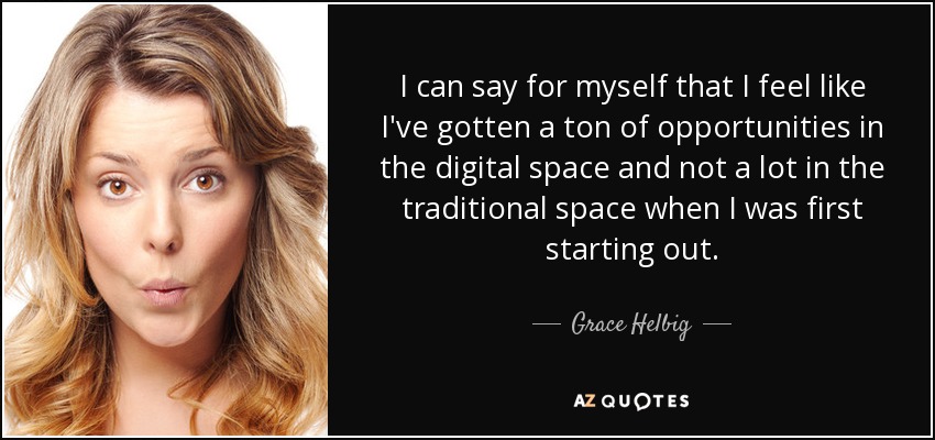 I can say for myself that I feel like I've gotten a ton of opportunities in the digital space and not a lot in the traditional space when I was first starting out. - Grace Helbig