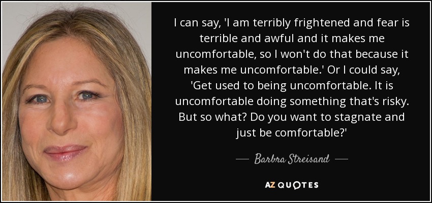 I can say, 'I am terribly frightened and fear is terrible and awful and it makes me uncomfortable, so I won't do that because it makes me uncomfortable.' Or I could say, 'Get used to being uncomfortable. It is uncomfortable doing something that's risky. But so what? Do you want to stagnate and just be comfortable?' - Barbra Streisand